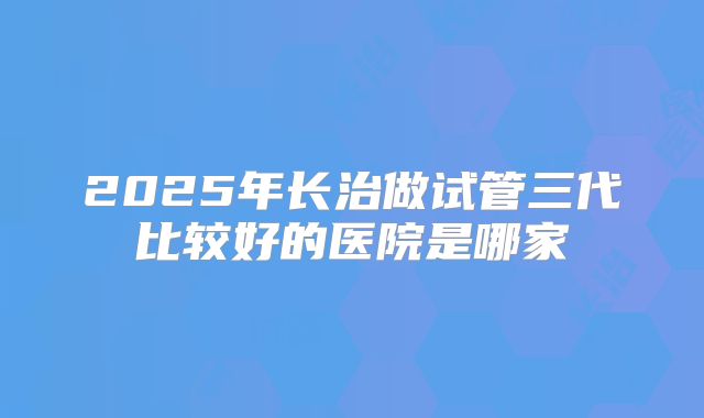 2025年长治做试管三代比较好的医院是哪家