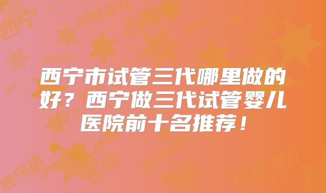 西宁市试管三代哪里做的好？西宁做三代试管婴儿医院前十名推荐！
