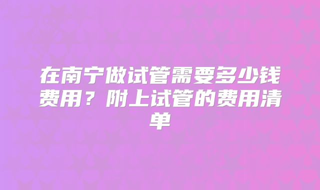 在南宁做试管需要多少钱费用？附上试管的费用清单
