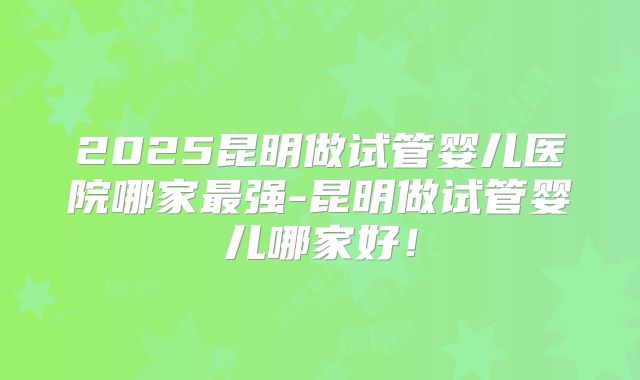 2025昆明做试管婴儿医院哪家最强-昆明做试管婴儿哪家好!