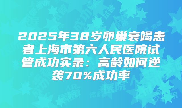 2025年38岁卵巢衰竭患者上海市第六人民医院试管成功实录：高龄如何逆袭70%成功率
