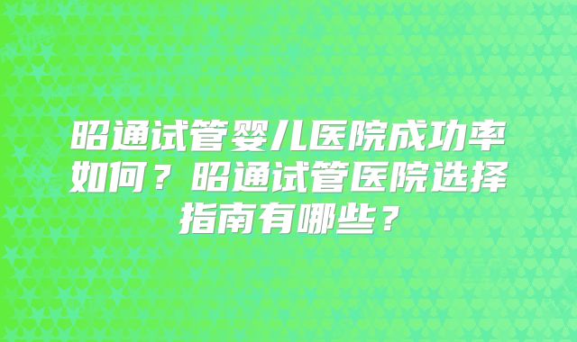 昭通试管婴儿医院成功率如何?昭通试管医院选择指南有哪些?