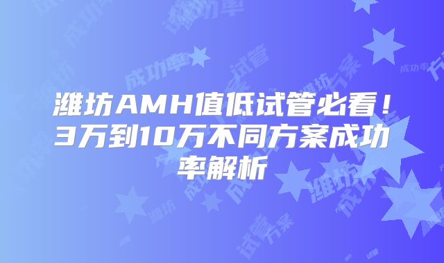 潍坊AMH值低试管必看!3万到10万不同方案成功率解析