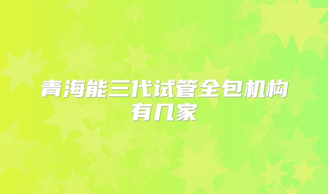 青海能三代试管全包机构有几家