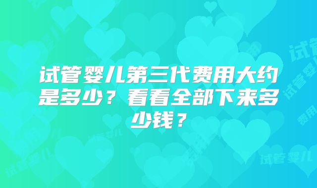 试管婴儿第三代费用大约是多少?看看全部下来多少钱?
