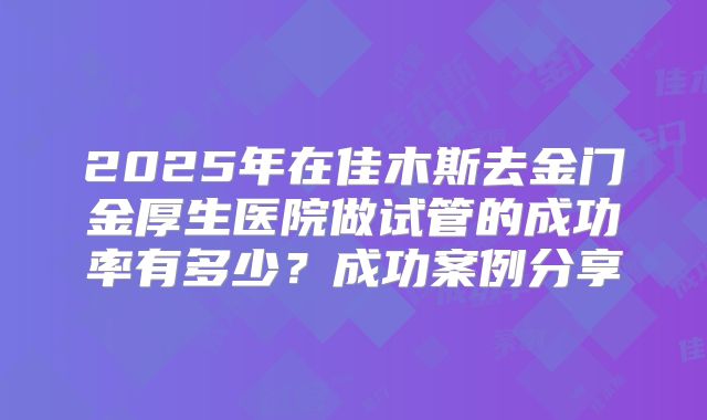 2025年在佳木斯去金门金厚生医院做试管的成功率有多少?成功案例分享