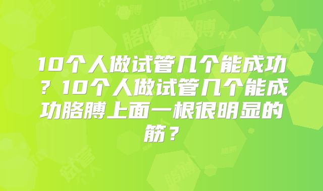 10个人做试管几个能成功?10个人做试管几个能成功胳膊上面一根很明显的筋?