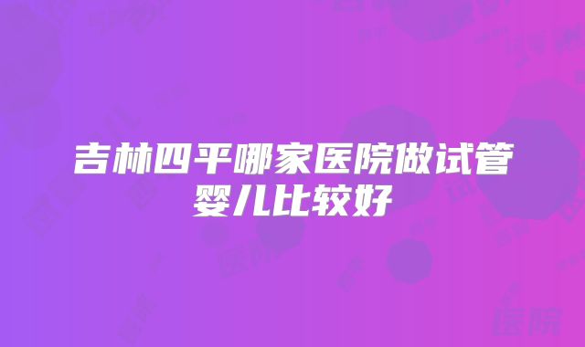 吉林四平哪家医院做试管婴儿比较好