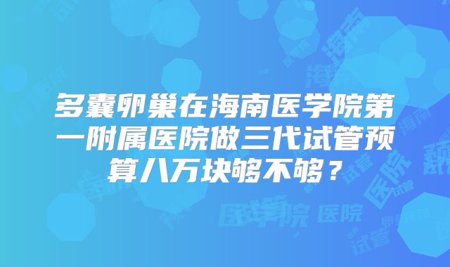 多囊卵巢在海南医学院第一附属医院做三代试管预算八万块够不够?
