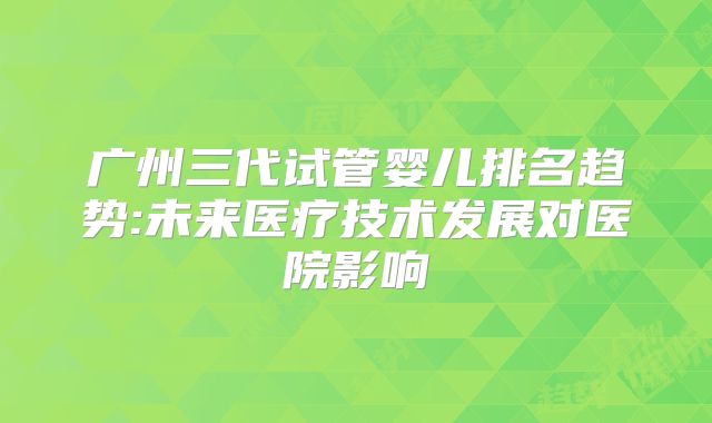 广州三代试管婴儿排名趋势:未来医疗技术发展对医院影响