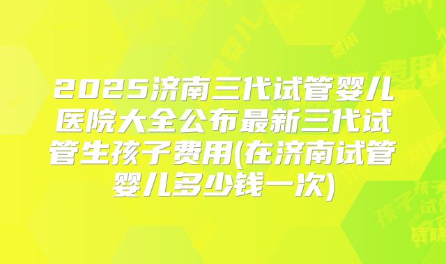 2025济南三代试管婴儿医院大全公布最新三代试管生孩子费用(在济南试管婴儿多少钱一次)