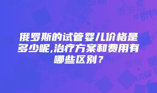 俄罗斯的试管婴儿价格是多少呢,治疗方案和费用有哪些区别？