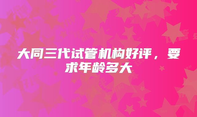 大同三代试管机构好评，要求年龄多大