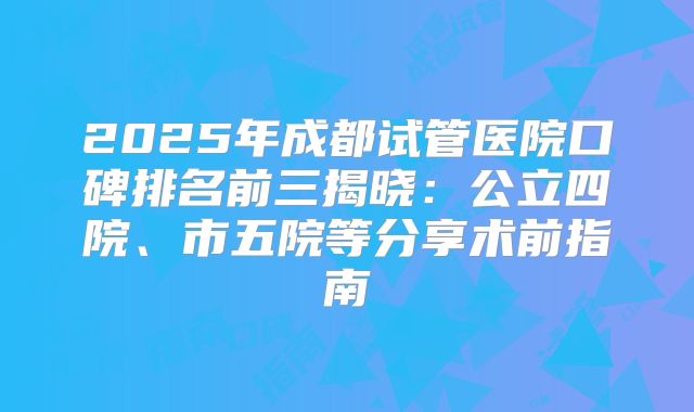 2025年成都试管医院口碑排名前三揭晓：公立四院、市五院等分享术前指南