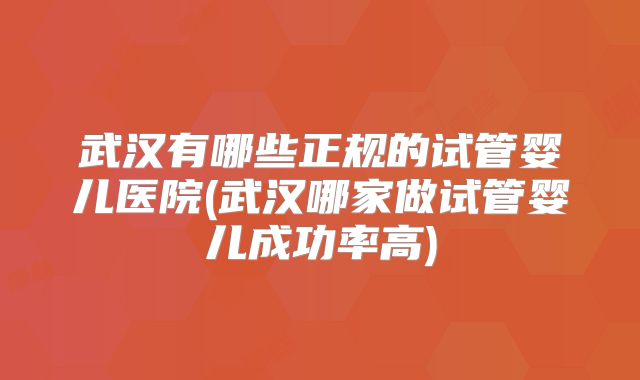 武汉有哪些正规的试管婴儿医院(武汉哪家做试管婴儿成功率高)