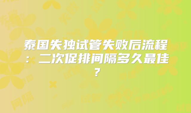 泰国失独试管失败后流程：二次促排间隔多久最佳？