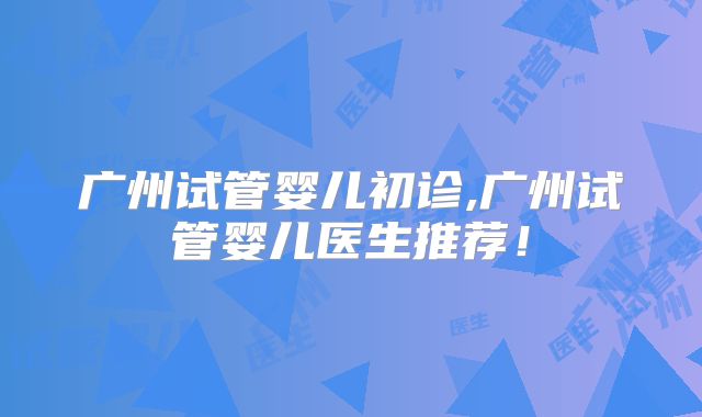 广州试管婴儿初诊,广州试管婴儿医生推荐！