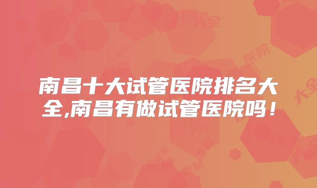南昌十大试管医院排名大全,南昌有做试管医院吗!