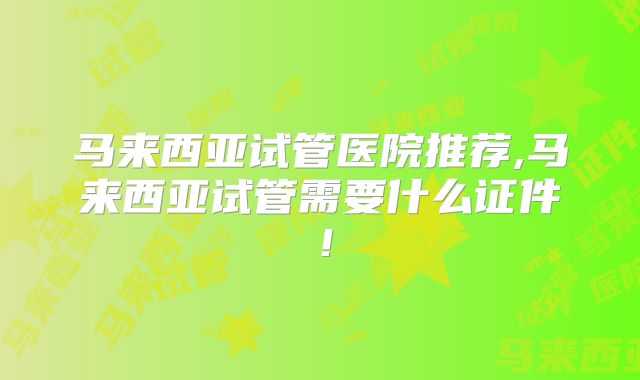 马来西亚试管医院推荐,马来西亚试管需要什么证件!