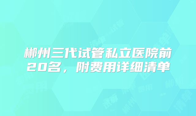 郴州三代试管私立医院前20名，附费用详细清单