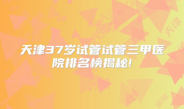 天津37岁试管试管三甲医院排名榜揭秘!