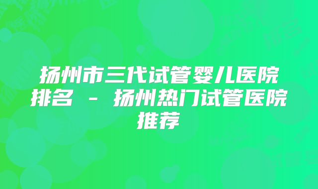 扬州市三代试管婴儿医院排名 - 扬州热门试管医院推荐