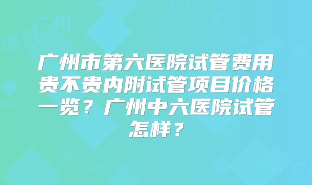 广州市第六医院试管费用贵不贵内附试管项目价格一览?广州中六医院试管怎样?