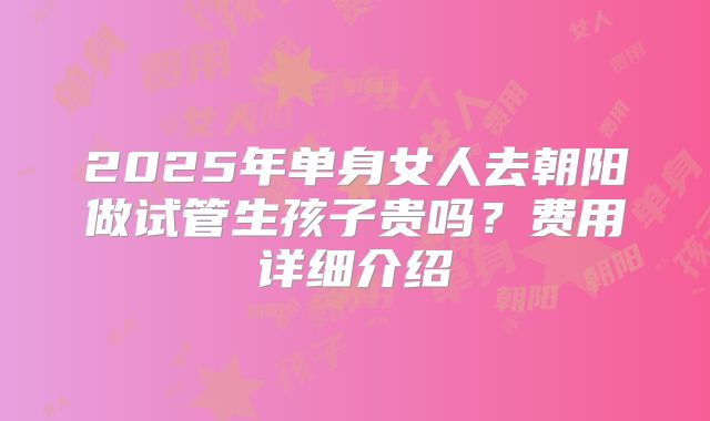 2025年单身女人去朝阳做试管生孩子贵吗?费用详细介绍