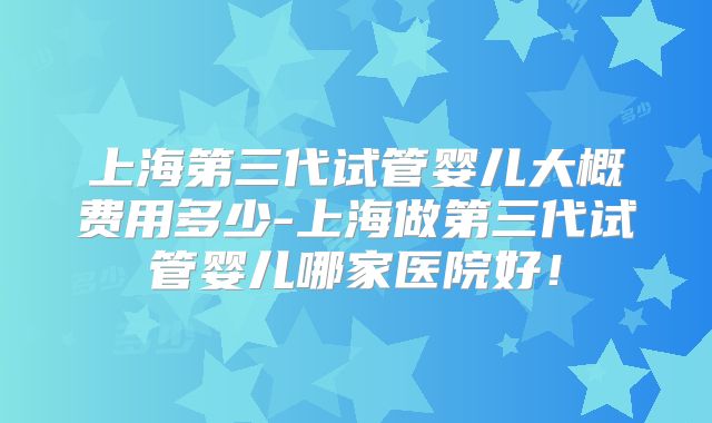 上海第三代试管婴儿大概费用多少-上海做第三代试管婴儿哪家医院好！