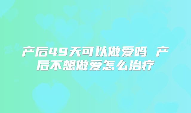 产后49天可以做爱吗 产后不想做爱怎么治疗