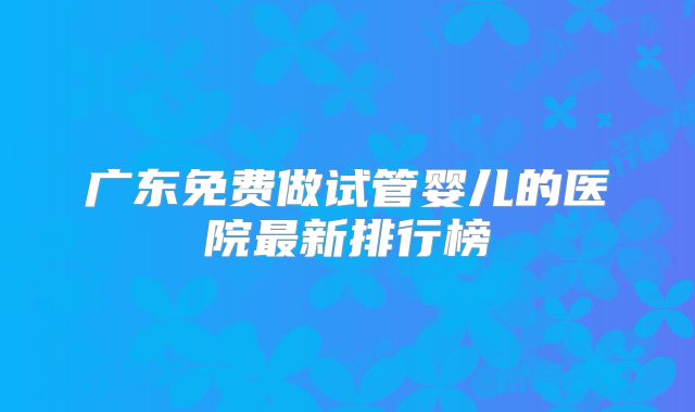 广东免费做试管婴儿的医院最新排行榜