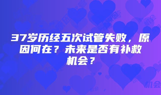 37岁历经五次试管失败，原因何在？未来是否有补救机会？
