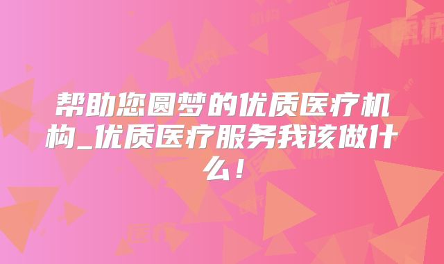 帮助您圆梦的优质医疗机构_优质医疗服务我该做什么！