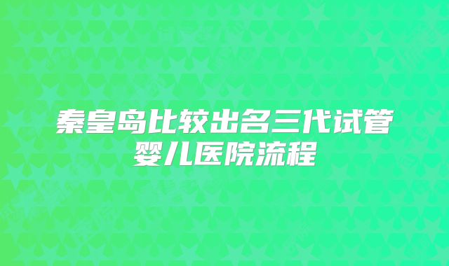 秦皇岛比较出名三代试管婴儿医院流程