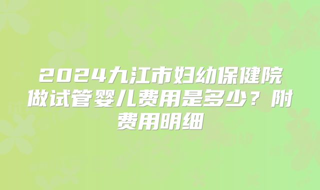 2024九江市妇幼保健院做试管婴儿费用是多少?附费用明细