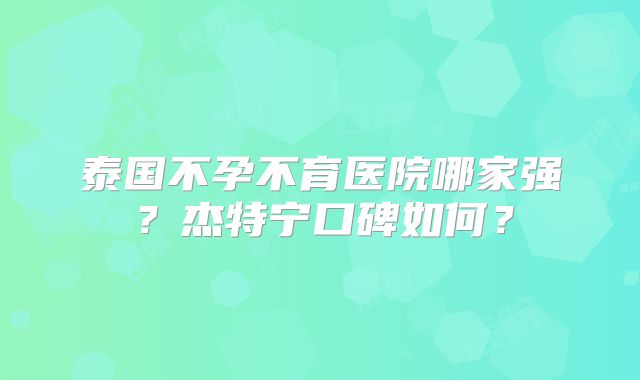 泰国不孕不育医院哪家强？杰特宁口碑如何？