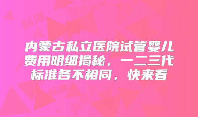 内蒙古私立医院试管婴儿费用明细揭秘，一二三代标准各不相同，快来看