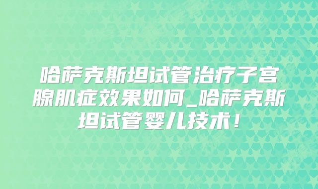 哈萨克斯坦试管治疗子宫腺肌症效果如何_哈萨克斯坦试管婴儿技术！