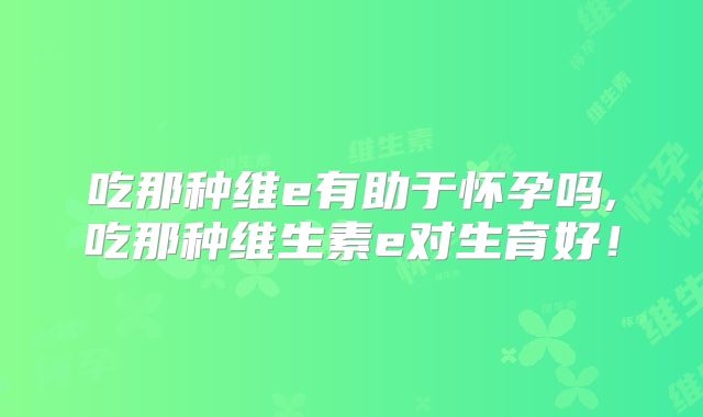 吃那种维e有助于怀孕吗,吃那种维生素e对生育好！
