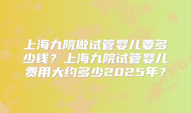 上海九院做试管婴儿要多少钱？上海九院试管婴儿费用大约多少2025年？