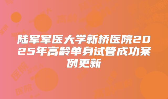 陆军军医大学新桥医院2025年高龄单身试管成功案例更新