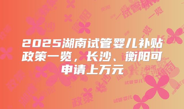 2025湖南试管婴儿补贴政策一览,长沙、衡阳可申请上万元
