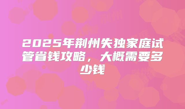 2025年荆州失独家庭试管省钱攻略，大概需要多少钱