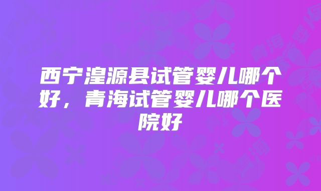 西宁湟源县试管婴儿哪个好，青海试管婴儿哪个医院好