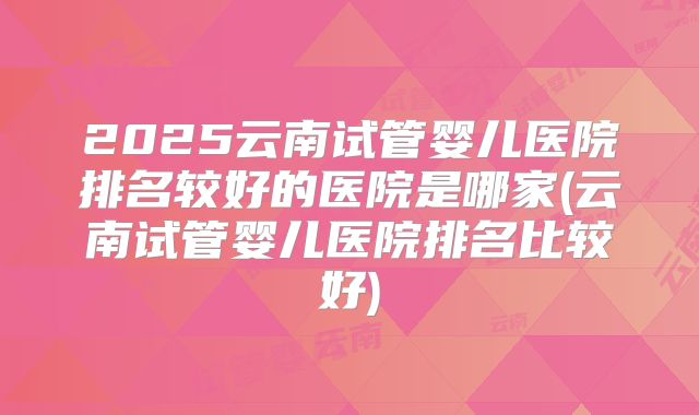 2025云南试管婴儿医院排名较好的医院是哪家(云南试管婴儿医院排名比较好)
