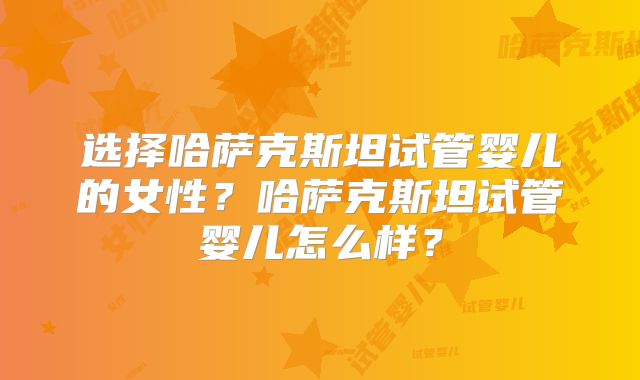 选择哈萨克斯坦试管婴儿的女性？哈萨克斯坦试管婴儿怎么样？