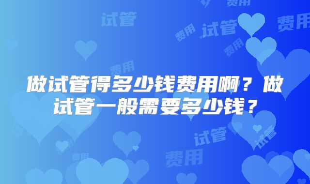 做试管得多少钱费用啊？做试管一般需要多少钱？