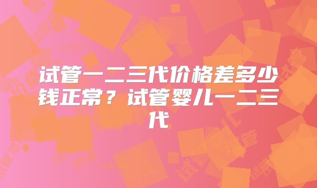 试管一二三代价格差多少钱正常?试管婴儿一二三代