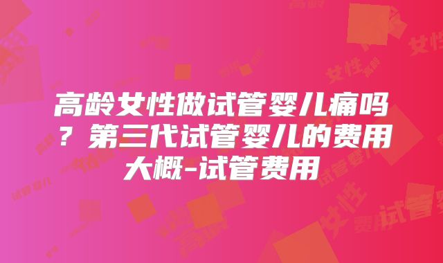 高龄女性做试管婴儿痛吗？第三代试管婴儿的费用大概-试管费用