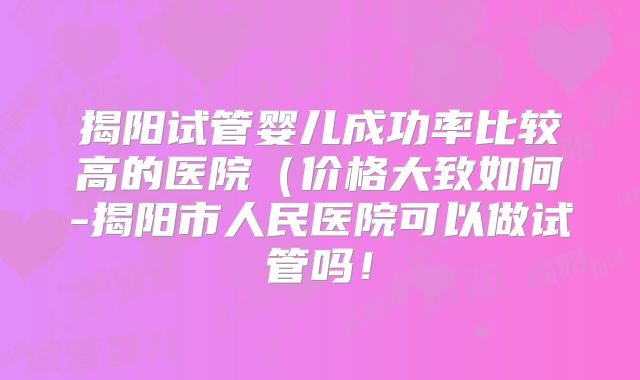 揭阳试管婴儿成功率比较高的医院（价格大致如何-揭阳市人民医院可以做试管吗！